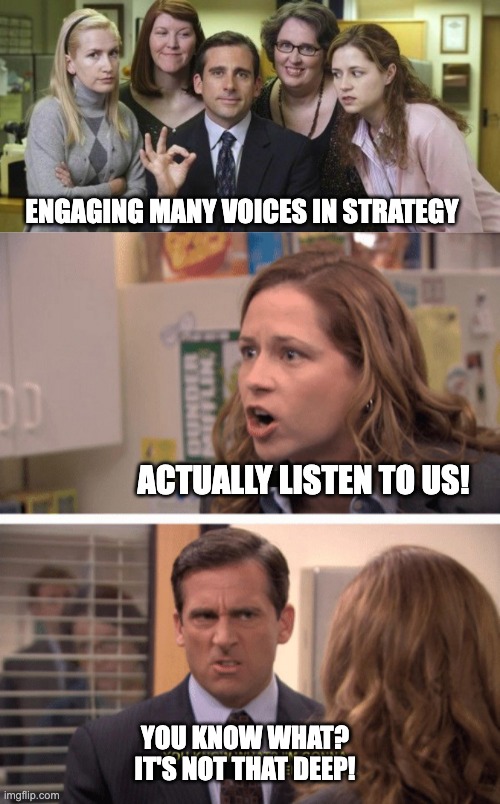 Meme with three pictures of the series "The Office": 
- the cast: "engaging many voices in strategy"
- Pam screaming "Actually listen to us!"
- Boss: "You know what? It's Not that Deep!"